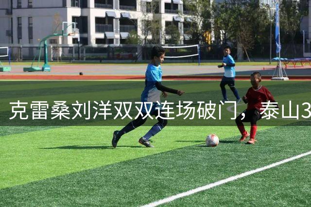 克雷桑刘洋双双连场破门，泰山3-1送海牛6连败，唐田上任后三连胜